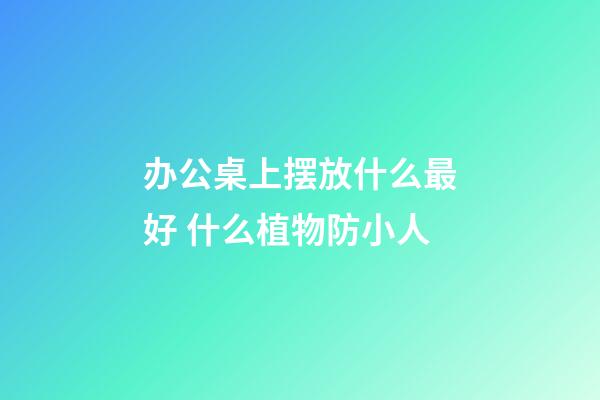 办公桌上摆放什么最好 什么植物防小人